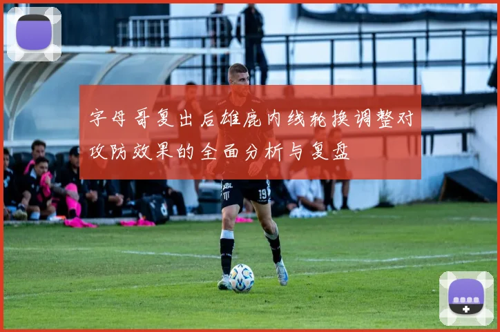 字母哥复出后雄鹿内线轮换调整对攻防效果的全面分析与复盘