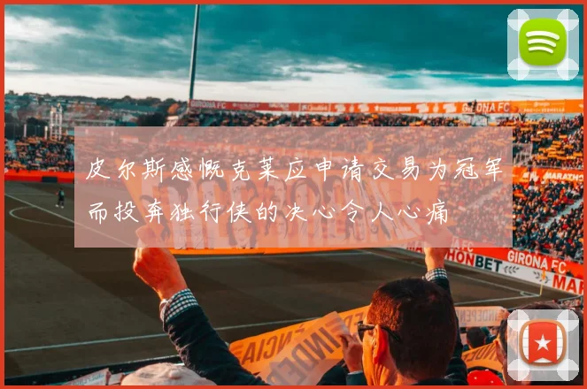 皮尔斯感慨克莱应申请交易为冠军而投奔独行侠的决心令人心痛