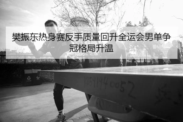 樊振东热身赛反手质量回升全运会男单争冠格局升温