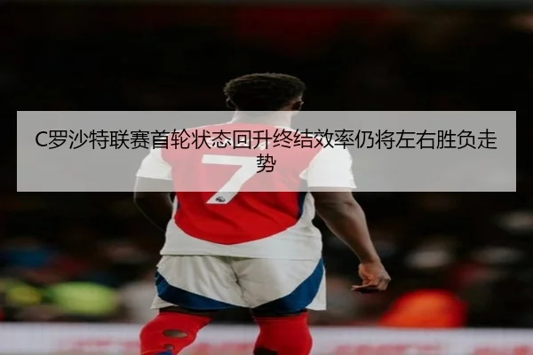 C罗沙特联赛首轮状态回升终结效率仍将左右胜负走势